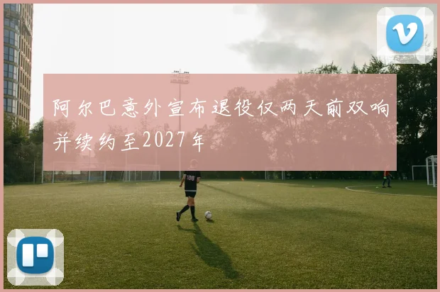 阿尔巴意外宣布退役仅两天前双响并续约至2027年
