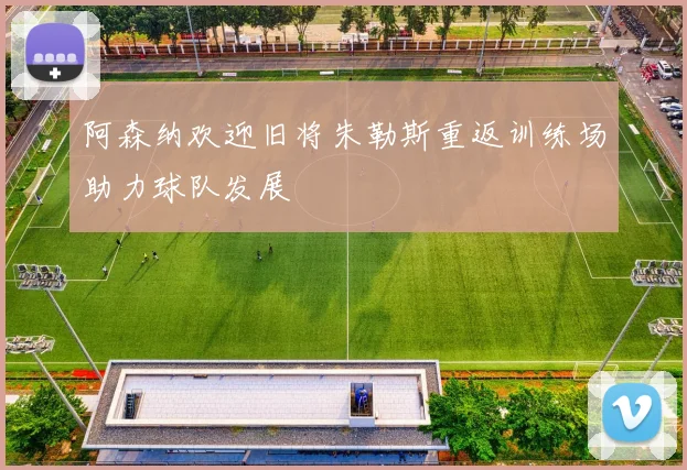 阿森纳欢迎旧将朱勒斯重返训练场助力球队发展
