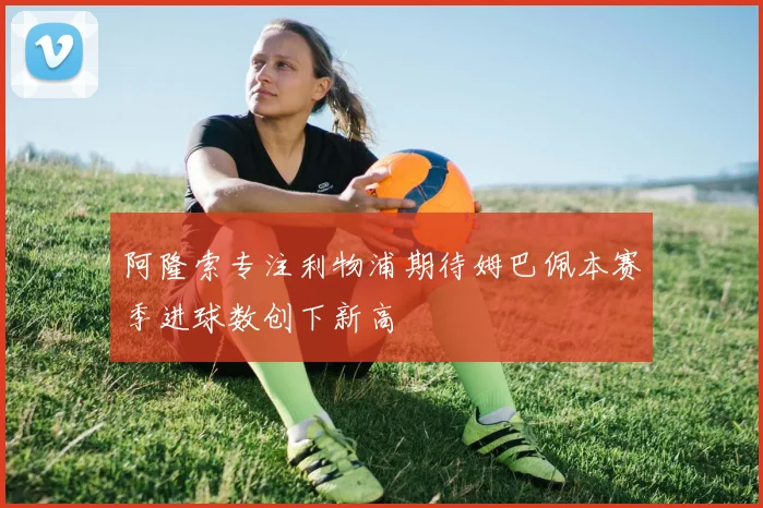 阿隆索专注利物浦期待姆巴佩本赛季进球数创下新高