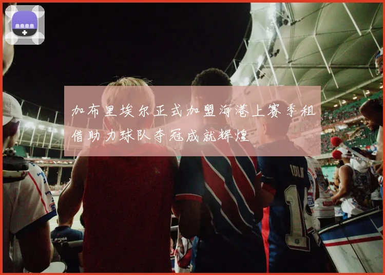 加布里埃尔正式加盟海港上赛季租借助力球队夺冠成就辉煌