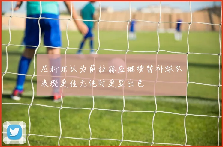 尼科尔认为萨拉赫应继续替补球队表现更佳无他时更显出色