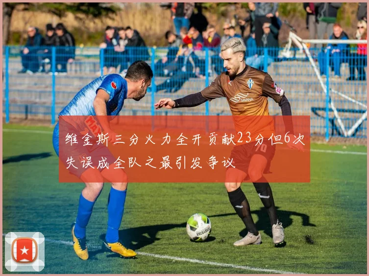 维金斯三分火力全开贡献23分但6次失误成全队之最引发争议