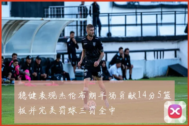 稳健表现杰伦布朗半场贡献14分5篮板并完美罚球三罚全中