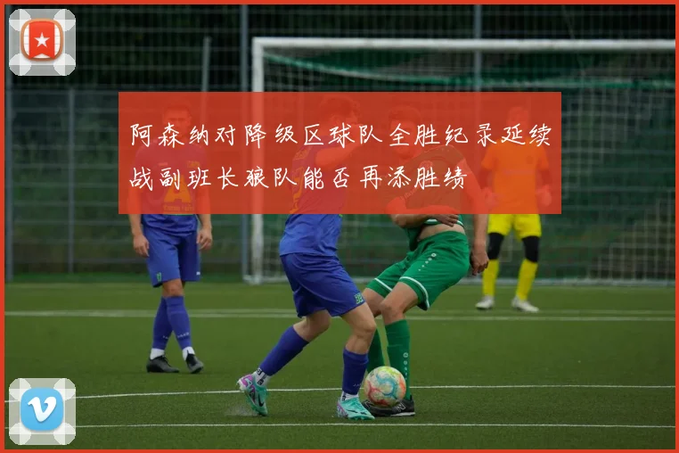 阿森纳对降级区球队全胜纪录延续战副班长狼队能否再添胜绩