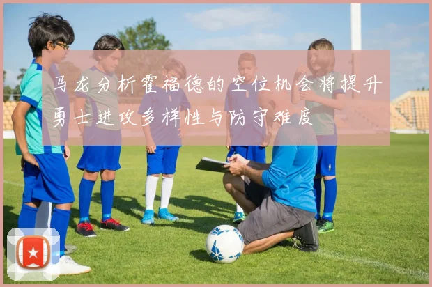 马龙分析霍福德的空位机会将提升勇士进攻多样性与防守难度