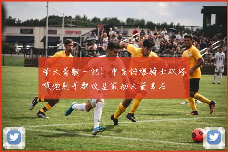 带大哥躺一把！申京锤爆骑士双塔喂饱射手群攻坚策动火箭基石