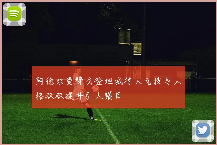 阿德尔曼赞戈登坦诚待人竞技与人格双双提升引人瞩目